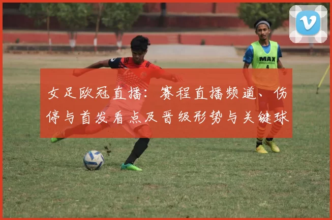 女足欧冠直播:赛程直播频道、伤停与首发看点及晋级形势与关键球员关注