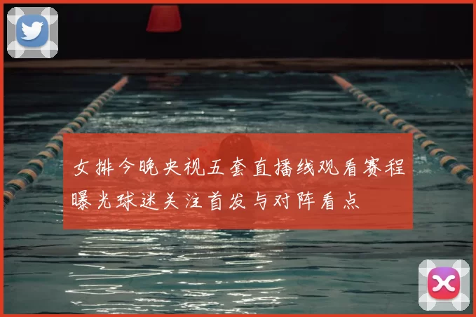 女排今晚央视五套直播线观看赛程曝光球迷关注首发与对阵看点