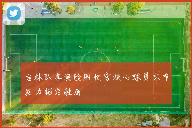 吉林队客场险胜收官核心球员末节发力锁定胜局