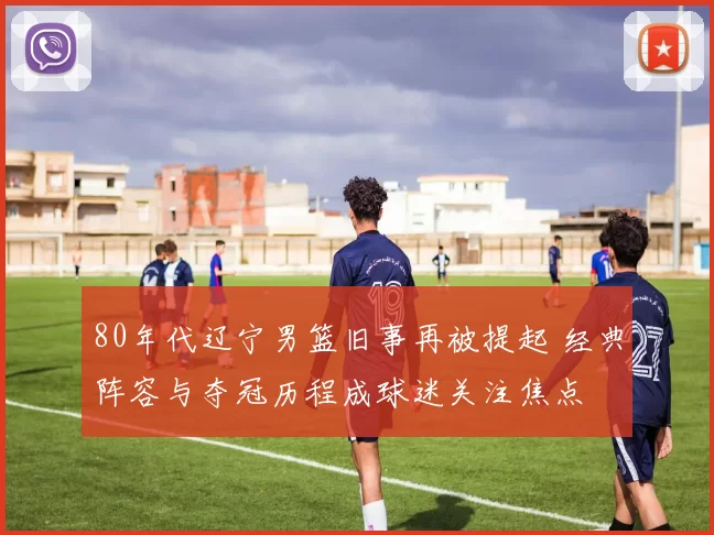 80年代辽宁男篮旧事再被提起 经典阵容与夺冠历程成球迷关注焦点