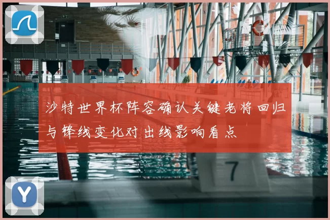 沙特世界杯阵容确认关键老将回归与锋线变化对出线影响看点