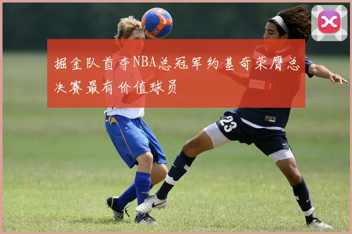 掘金队首夺NBA总冠军约基奇荣膺总决赛最有价值球员