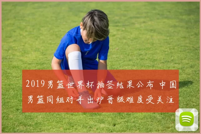 2019男篮世界杯抽签结果公布 中国男篮同组对手出炉晋级难度受关注