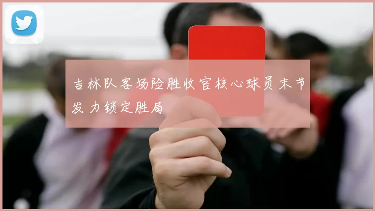 吉林队客场险胜收官核心球员末节发力锁定胜局
