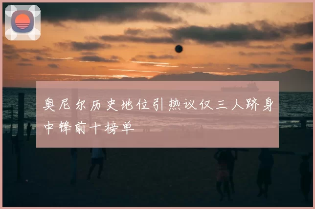 奥尼尔历史地位引热议仅三人跻身中锋前十榜单