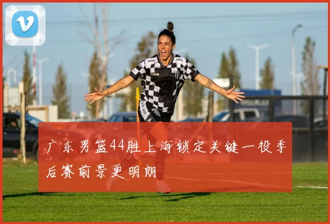 广东男篮44胜上海锁定关键一役季后赛前景更明朗