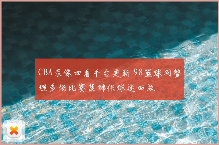 CBA录像回看平台更新 98篮球网整理多场比赛集锦供球迷回放