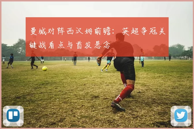 曼城对阵西汉姆前瞻：英超争冠关键战看点与首发悬念